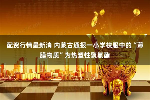 配资行情最新消 内蒙古通报一小学校服中的“薄膜物质”为热塑性聚氨酯