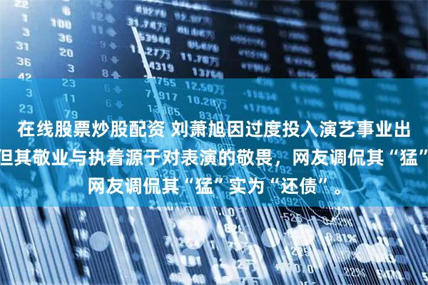 在线股票炒股配资 刘萧旭因过度投入演艺事业出现心理问题，但其敬业与执着源于对表演的敬畏，网友调侃其“猛”实为“还债”。