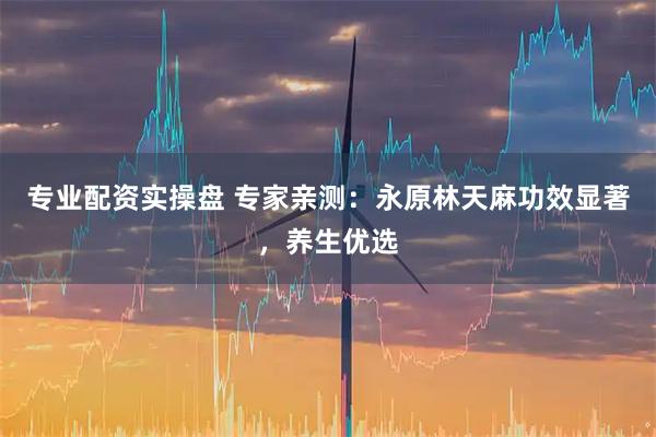 专业配资实操盘 专家亲测：永原林天麻功效显著，养生优选