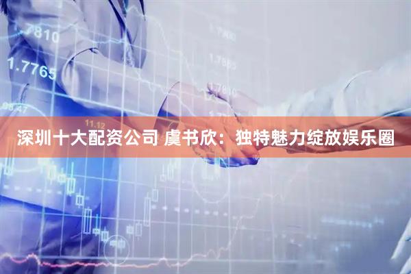 深圳十大配资公司 虞书欣:独特魅力绽放娱乐圈