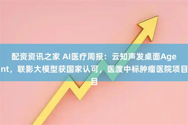 配资资讯之家 AI医疗周报：云知声发桌面Agent，联影大模型获国家认可，医渡中标肿瘤医院项目