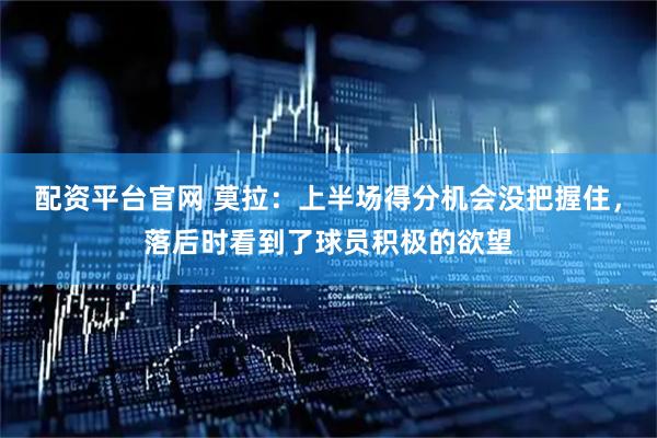 配资平台官网 莫拉：上半场得分机会没把握住，落后时看到了球员积极的欲望