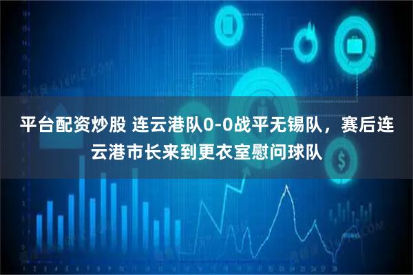 平台配资炒股 连云港队0-0战平无锡队，赛后连云港市长来到更衣室慰问球队