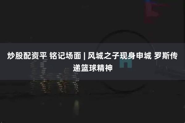 炒股配资平 铭记场面 | 风城之子现身申城 罗斯传递篮球精神