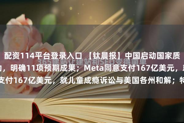 配资114平台登录入口 【钛晨报】中国启动国家质检中心提质优化三年行动，明确11项预期成果；Meta同意支付167亿美元，就儿童成瘾诉讼与美国各州和解；特斯拉...